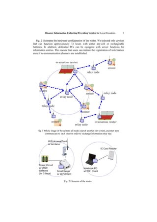 Disaster Information Collecting/Providing Service for Local Residents           3


   Fig. 2 illustrates the hardware configuration of the nodes. We selected only devices
that can function approximately 72 hours with either dry-cell or rechargeable
batteries. In addition, dedicated PCs can be equipped with server functions for
information entries. This means that users can initiate the registration of information
even if no communication channels are established.




    Fig. 1 Whole image of the system: all nodes search another sub system, and then they
           communicate to each other in order to exchange information they had.




                               Fig. 2 Elements of the nodes
 