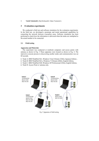 4       Yuichi Takahashi1, Daiji Kobayashi2, Sakae Yamamoto1,


3     Evaluation experiments

   We conducted a field test and software simulation for the evaluation experiments.
In the field test, we developed a prototype and tested operational capabilities by
connecting the network between evacuation areas. Software simulation has been
performed to check how the information is delivered when the nodes are multiplied to
the actual number to be connected.


3.1    Field testing

Apparatus and Materials
   The experiment was conducted at notebook computers and access points with
antenna as shown in Fig. 3 These apparatus were located as shown in Fig. 4. The
interval to execute process to discovering another nodes and communication was set
60 seconds.
   Node A: IBM ThinkPad X61, Windows Vista Ultimate (32bit), Japanese Edition ,
   Node B: IBM ThinkPad X61s, Windows 7 Ultimate (64bit), English Edition,
   Node C: IBM ThinkPad X40, Windows XP Professional (32bit), English Edition,
   Node D: Access Point w/ antenna only.




                            Fig. 3 Apparatus of field testing
 