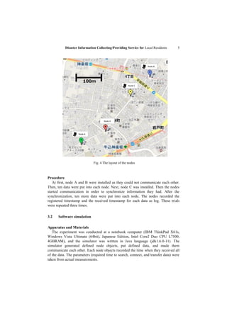 Disaster Information Collecting/Providing Service for Local Residents    5




                                                                   Node B




                                                       Node C




                                     Node D




                    Node A




                              Fig. 4 The layout of the nodes



Procedure
   At first, node A and B were installed as they could not communicate each other.
Then, ten data were put into each node. Next, node C was installed. Then the nodes
started communication in order to synchronize information they had. After the
synchronization, ten more data were put into each node. The nodes recorded the
registered timestamp and the received timestamp for each data as log. These trials
were repeated three times.

3.2    Software simulation

Apparatus and Materials
   The experiment was conducted at a notebook computer (IBM ThinkPad X61s,
Windows Vista Ultimate (64bit), Japanese Edition, Intel Core2 Duo CPU L7500,
4GBRAM), and the simulator was written in Java language (jdk1.6.0-11). The
simulator generated defined node objects, put defined data, and made them
communicate each other. Each node objects recorded the time when they received all
of the data. The parameters (required time to search, connect, and transfer data) were
taken from actual measurements.
 