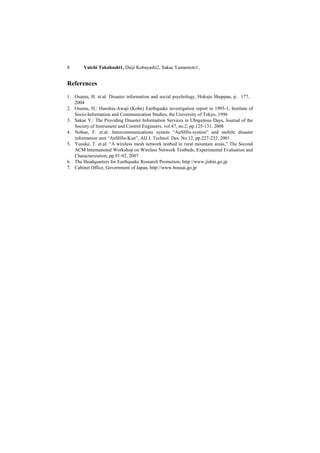 8       Yuichi Takahashi1, Daiji Kobayashi2, Sakae Yamamoto1,


References
1. Osamu, H. et.al: Disaster information and social psychology, Hokuju Shuppan, p．177，
   2004
2. Osamu, H.: Hanshin-Awaji (Kobe) Earthquake investigation report in 1995-1, Institute of
   Socio-Information and Communication Studies, the University of Tokyo, 1996
3. Sakae Y.: The Providing Disaster Information Services in Ubiquitous Days, Journal of the
   Society of Instrument and Control Engineers, vol.47, no.2, pp.125-131, 2008
4. Nobuo, F. et.al: Intercommunications system “AnSHIn-system” and mobile disaster
   information unit “AnSHIn-Kun”, AIJ J. Technol. Des. No.12, pp.227-232, 2001
5. Yusuke, T. et.al: “A wireless mesh network testbed in rural mountain areas,” The Second
   ACM International Workshop on Wireless Network Testbeds, Experimental Evaluation and
   Characterization, pp.91-92, 2007
6. The Headquarters for Earthquake Research Promotion, http://www.jishin.go.jp
7. Cabinet Office, Government of Japan, http://www.bousai.go.jp
 