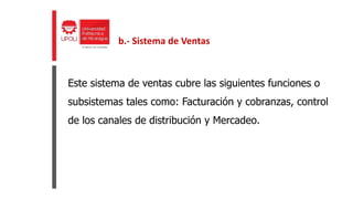 Este sistema de ventas cubre las siguientes funciones o
subsistemas tales como: Facturación y cobranzas, control
de los canales de distribución y Mercadeo.
b.- Sistema de Ventas
 