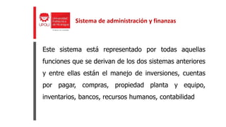 Este sistema está representado por todas aquellas
funciones que se derivan de los dos sistemas anteriores
y entre ellas están el manejo de inversiones, cuentas
por pagar, compras, propiedad planta y equipo,
inventarios, bancos, recursos humanos, contabilidad
Sistema de administración y finanzas
 