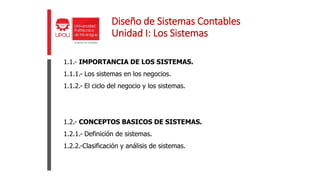 Diseño de Sistemas Contables
Unidad I: Los Sistemas
1.1.- IMPORTANCIA DE LOS SISTEMAS.
1.1.1.- Los sistemas en los negocios.
1.1.2.- El ciclo del negocio y los sistemas.
1.2.- CONCEPTOS BASICOS DE SISTEMAS.
1.2.1.- Definición de sistemas.
1.2.2.-Clasificación y análisis de sistemas.
 