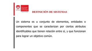 Un sistema es u conjunto de elementos, entidades o
componentes que se caracterizan por ciertos atributos
identificables que tienen relación entre sí, y que funcionan
para lograr un objetivo común.
DEFINICIÓN DE SISTEMAS
 