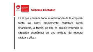 Es el que contiene toda la información de la empresa
tanto los datos propiamente contables como
financieros, a través de ello es posible entender la
situación económica de una entidad de manera
rápida y eficaz.
Sistema Contable
 