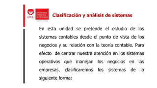 En esta unidad se pretende el estudio de los
sistemas contables desde el punto de vista de los
negocios y su relación con la teoría contable. Para
efecto de centrar nuestra atención en los sistemas
operativos que manejan los negocios en las
empresas, clasificaremos los sistemas de la
siguiente forma:
Clasificación y análisis de sistemas
 