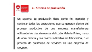 Un sistema de producción tiene como fin, manejar y
controlar todas las operaciones que se generan dentro del
proceso productivo de una empresa manufacturera
utilizando los tres elementos del costo Materia Prima, mano
de obra directa y los costos indirectos de fabricación, o el
proceso de prestación de servicios en una empresa de
servicios.
a.- Sistema de producción
 