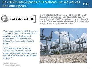 DIS-TRAN Steel expands PTC Mathcad use and reduces
RFP work by 80%
DIS-TRAN Steel, LLC has been providing the utility industry
transmission and substation steel structures for over 45
years. They are the ELITE substation and transmission steel
supplier. These structures include tapered tubular poles, wide
flange, square tube, and lattice structures.

“On a recent project, initially it took me
15 hours to perform the calculations I
needed for a single structure. I
downloaded PTC Mathcad and
finished the next structure in just 3
hours.
"PTC Mathcad is reducing the
overhead costs associated with
preparing proposals. It freed me up to
work on other bids and more creative
projects."
Preston Gleason,
Procurement Coordinator
1

 