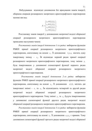 91
Побудувавши відповідні доповнення без врахування знаків інверсії,
обернена операція розширеного матричного криптографічного перетворення
матиме вигляд:



















4312
3214
4321
4213
~~~
~~~
~~~
~~~
yyyy
yyyy
yyyy
yyyy
Fi .
Розстановку знаків інверсії у доповненнях матричної моделі оберненої
операції розширеного матричного криптографічного перетворення
проводимо наступним чином:
Розстановка знаків інверсії доповнення 1-го рядка: вибираємо функцію
РМКП прямої операції розширеного матричного криптографічного
перетворення, синтезовану на основі 1x . Її доповнення 432 xxx містить одну
інвертовану змінну – 2x . Їй відповідає перший рядок прямої операції
розширеного матричного криптографічного перетворення, тому змінна 1y
буде інвертованою у доповненні елементарної функції першого рядка
матричної моделі оберненої операції розширеного матричного
криптографічного перетворення.
Розстановка знаків інверсії доповнення 2-го рядка: вибираємо
функцію РМКП прямої операції розширеного матричного криптографічного
перетворення, синтезовану на основі 2x . Її доповнення 431 xxx містить дві
інвертовані змінні – 3x та 4x . Їм відповідають четвертий та другий рядки
матричної моделі оберненої операції розширеного матричного
криптографічного перетворення. Тому змінні 2y та 4y будуть інвертованими
у доповненні елементарної функції другого рядка матричної моделі
оберненої операції розширеного матричного криптографічного перетворення.
Розстановка знаків інверсії доповнення 3-го рядка: вибираємо функцію
РМКП прямої операції розширеного матричного криптографічного
перетворення, синтезовану на основі 3x . Її доповнення 421 xxx є прямим. Тому
доповнення елементарної функції третього рядка матричної моделі оберненої
 