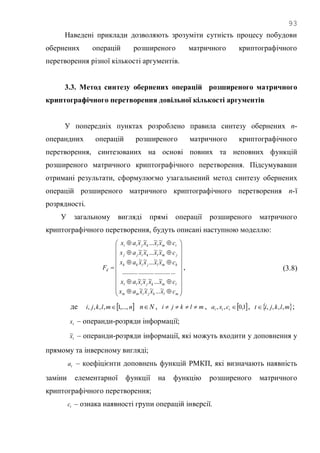 93
Наведені приклади дозволяють зрозуміти сутність процесу побудови
обернених операцій розширеного матричного криптографічного
перетворення різної кількості аргументів.
3.3. Метод синтезу обернених операцій розширеного матричного
криптографічного перетворення довільної кількості аргументів
У попередніх пунктах розроблено правила синтезу обернених n-
операндних операцій розширеного матричного криптографічного
перетворення, синтезованих на основі повних та неповних функцій
розширеного матричного криптографічного перетворення. Підсумувавши
отримані результати, сформулюємо узагальнений метод синтезу обернених
операцій розширеного матричного криптографічного перетворення n-ї
розрядності.
У загальному вигляді прямі операції розширеного матричного
криптографічного перетворення, будуть описані наступною моделлю:


























mlkjimm
lmkjill
kmljikk
jmlkijj
imlkjii
d
cxxxxax
cxxxxax
cxxxxax
cxxxxax
cxxxxax
F
~...~~~
~...~~~
.................................
~~...~~
~~...~~
~~...~~
, (3.8)
де  nmlkji ,...,1,,,,  Nn , mlkji  ,  1,0,, ttt cxa ,  mlkjit ,,,, ;
tx – операнди-розряди інформації;
tx~ – операнди-розряди інформації, які можуть входити у доповнення у
прямому та інверсному вигляді;
ta – коефіцієнти доповнень функцій РМКП, які визначають наявність
заміни елементарної функції на функцію розширеного матричного
криптографічного перетворення;
tc – ознака наявності групи операцій інверсії.
 