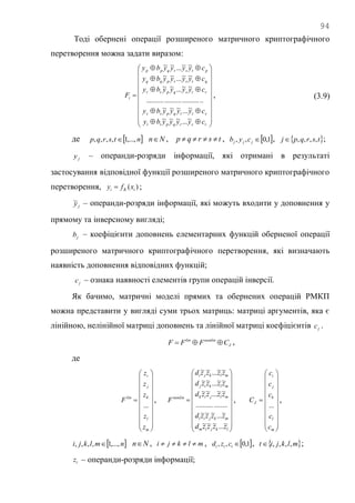 94
Тоді обернені операції розширеного матричного криптографічного
перетворення можна задати виразом:


























tsrqptt
strqpss
rtsqprr
qtsrpqq
ptsrqpp
i
cyyyyby
cyyyyby
cyyyyby
cyyyyby
cyyyyby
F
~...~~~
~...~~~
................................
~~...~~
~~...~~
~~...~~
, (3.9)
де  ntsrqp ,...,1,,,,  Nn , tsrqp  ,  1,0,, jjj cyb ,  tsrqpj ,,,, ;
jy – операнди-розряди інформації, які отримані в результаті
застосування відповідної функції розширеного матричного криптографічного
перетворення, )( iKi xfy  ;
jy~ – операнди-розряди інформації, які можуть входити у доповнення у
прямому та інверсному вигляді;
jb – коефіцієнти доповнень елементарних функцій оберненої операції
розширеного матричного криптографічного перетворення, які визначають
наявність доповнення відповідних функцій;
jc – ознака наявності елементів групи операцій інверсії.
Як бачимо, матричні моделі прямих та обернених операцій РМКП
можна представити у вигляді суми трьох матриць: матриці аргументів, яка є
лінійною, нелінійної матриці доповнень та лінійної матриці коефіцієнтів jc .
J
nonlinlin
CFFF  ,
де





















m
l
k
j
i
lin
z
z
z
z
z
F
...
,





















lkjim
mkjil
mljik
mlkij
mlkji
nonlin
zzzzd
zzzzd
zzzzd
zzzzd
zzzzd
F
~...~~~
~...~~~
..................
~~...~~
~~...~~
~~...~~
,





















m
l
k
j
i
J
c
c
c
c
c
C
...
,
 nmlkji ,...,1,,,,  Nn , mlkji  ,  1,0,, ttt czd ,  mlkjit ,,,, ;
tz – операнди-розряди інформації;
 