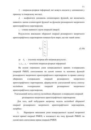 95
tz~ – операнди-розряди інформації, які можуть входити у доповнення у
прямому та інверсному вигляді;
td – коефіцієнти доповнень елементарних функцій, які визначають
наявність заміни елементарної функції на функцію розширеного матричного
криптографічного перетворення;
tc – ознака наявності групи операцій інверсії.
Результатом виконання оберненої операції розширеного матричного
криптографічного перетворення повинен бути вираз, що має такий запис:






















n
n
R
x
x
x
x
x
F
1
3
2
1
...
, (3.10)
де RF – еталонна матриця або матриця-результат;
nxxx ,...,, 21 – початкові операнди-розряди інформації.
На основі отриманих умов невиродженості прямих n-операндних
операцій РМКП, синтезованих на основі повних та неповних функцій
розширеного матричного криптографічного перетворення та правил синтезу
обернених n-операндних операцій розширеного матричного
криптографічного перетворення, сформулюємо узагальнений метод синтезу
нелінійних n-операндних операцій розширеного матричного
криптографічного перетворення.
Узагальнений метод синтезу нелінійних обернених n-операндних операцій
розширеного матричного криптографічного перетворення
Для того, щоб побудувати матричну модель нелінійної оберненої
операції розширеного матричного криптографічного перетворення,
потрібно:
1. Перевірити виконання умов невиродженості заданої матричної
моделі прямої операції РМКП, в залежності від типу функцій РМКП, на
основі яких синтезована пряма операція РМКП.
 