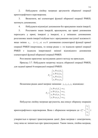 96
2. Побудувати лінійну матрицю аргументів оберненої операції
криптографічного перетворення;
3. Визначити, які елементарні функції оберненої операції РМКП,
матимуть доповнення;
4. Побудувати відповідні доповнення без врахування знаків інверсії;
5. Розставити знаки інверсій, враховуючи, що прямі доповнення
переходять у прямі, інверсні у інверсні, а у змішаних доповненнях
розстановка знаків інверсії відбувається з врахуванням наступної залежності:
якщо змінна ix , ),...,1( ni  Nn доповнення елементарної функції прямої
операції РМКП інвертована, то номер рядка з i -м індексом прямої операції
РМКП є індексом інвертованої змінної відповідного доповнення
елементарної функції оберненої операції РМКП.
Розглянемо практичне застосування даного методу на прикладах.
Приклад 3.7. Побудувати матричну модель оберненої операції РМКП,
для заданої прямої 4-операндної операції РМКП:



















4213
3214
4321
4312
xxxx
xxxx
xxxx
xxxx
Fd
Позначимо рядки даної матриці змінними 4321 ,,, yyyy відповідно:
4
3
2
1
4213
3214
4321
4312
y
y
y
y
xxxx
xxxx
xxxx
xxxx
Fd























Побудуємо лінійну матрицю аргументів, яка описує обернену операцію
криптографічного перетворення. Вона є оберненою матрицею до















3
4
1
2
x
x
x
x
Flin
d і
утворюється в процесі транспонування даної. Дана матриця є симетричною,
тому вона не змінюється при транспонуванні. Таким чином, лінійна матриця,
 