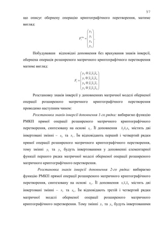 97
що описує обернену операцію криптографічного перетворення, матиме
вигляд:















3
4
1
2
y
y
y
y
Flin
i .
Побудувавши відповідні доповнення без врахування знаків інверсії,
обернена операція розширеного матричного криптографічного перетворення
матиме вигляд:



















4213
3214
4321
4312
~~~
~~~
~~~
~~~
yyyy
yyyy
yyyy
yyyy
Fi
Розстановку знаків інверсії у доповненнях матричної моделі оберненої
операції розширеного матричного криптографічного перетворення
проводимо наступним чином:
Розстановка знаків інверсії доповнення 1-го рядка: вибираємо функцію
РМКП прямої операції розширеного матричного криптографічного
перетворення, синтезовану на основі 1x . Її доповнення 432 xxx містить дві
інвертовані змінні – 2x та 3x . Їм відповідають перший і четвертий рядки
прямої операції розширеного матричного криптографічного перетворення,
тому змінні 1y та 4y будуть інвертованими у доповненні елементарної
функції першого рядка матричної моделі оберненої операції розширеного
матричного криптографічного перетворення.
Розстановка знаків інверсії доповнення 2-го рядка: вибираємо
функцію РМКП прямої операції розширеного матричного криптографічного
перетворення, синтезовану на основі 2x . Її доповнення 431 xxx містить дві
інвертовані змінні – 3x та 4x . Їм відповідають третій і четвертий рядки
матричної моделі оберненої операції розширеного матричного
криптографічного перетворення. Тому змінні 3y та 4y будуть інвертованими
 