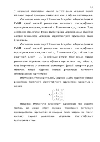 98
у доповненні елементарної функції другого рядка матричної моделі
оберненої операції розширеного матричного криптографічного перетворення.
Розстановка знаків інверсії доповнення 3-го рядка: вибираємо функцію
РМКП прямої операції розширеного матричного криптографічного
перетворення, синтезовану на основі 3x . Її доповнення 421 xxx є прямим. Тому
доповнення елементарної функції третього рядка матричної моделі оберненої
операції розширеного матричного криптографічного перетворення також
буде прямим.
Розстановка знаків інверсії доповнення 4-го рядка: вибираємо функцію
РМКП прямої операції розширеного матричного криптографічного
перетворення, синтезовану на основі 4x . Її доповнення 321 xxx є містить одну
інвертовану змінну – 2x . Їй відповідає перший рядок прямої операції
розширеного матричного криптографічного перетворення, тому змінна 1y
буде інвертованою у доповненні елементарної функції четвертого рядка
матричної моделі оберненої операції розширеного матричного
криптографічного перетворення.
Врахувавши отримані результати, матрична модель оберненої операції
розширеного матричного криптографічного перетворення запишеться у
вигляді:



















4213
3214
4321
4312
yyyy
yyyy
yyyy
yyyy
Fi
Перевірка: Враховуючи встановлену відповідність між рядками
матриці, що описує пряму операцію розширеного матричного
криптографічного перетворення та номерами рядків матриці, що описує
обернену операцію розширеного матричного криптографічного
перетворення, а саме:
 