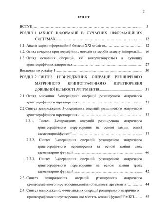 2
ЗМІСТ
ВСТУП……………………………………………………………………………...
РОЗДІЛ 1. ЗАХИСТ ІНФОРМАЦІЇ В СУЧАСНИХ ІНФОРМАЦІЙНИХ
СИСТЕМАХ……………………………………………………………..
1.1. Аналіз загроз інформаційній безпеці XXI століття…………………………
1.2. Огляд сучасних криптографічних методів та засобів захисту інформації...
1.3. Огляд основних операцій, які використовуються в сучасних
криптографічних алгоритмах………………………………………...........…
Висновки по розділу 1………………………...……………….…………………..
РОЗДІЛ 2. СИНТЕЗ НЕВИРОДЖЕНИХ ОПЕРАЦІЙ РОЗШИРЕНОГО
МАТРИЧНОГО КРИПТОГРАФІЧНОГО ПЕРЕТВОРЕННЯ
ДОВІЛЬНОЇ КІЛЬКОСТІ АРГУМЕНТІВ..............................................
2.1. Огляд множини 3-операндних операцій розширеного матричного
криптографічного перетворення.………………………………….….……...
2.2 Синтез невироджених 3-операндних операцій розширеного матричного
криптографічного перетворення…………………………………..…………
2.2.1. Синтез 3-операндних операцій розширеного матричного
криптографічного перетворення на основі заміни однієї
елементарної функції……………………………………………….....
2.2.2. Синтез 3-операндних операцій розширеного матричного
криптографічного перетворення на основі заміни двох
елементарних функцій………………………………………………...
2.2.3. Синтез 3-операндних операцій розширеного матричного
криптографічного перетворення на основі заміни трьох
елементарних функцій………………………………………………...
2.3. Синтез невироджених операцій розширеного матричного
криптографічного перетворення довільної кількості аргументів………….
2.4. Синтез невироджених n-операндних операцій розширеного матричного
криптографічного перетворення, що містять неповні функції РМКП…….
5
12
12
16
27
30
31
31
37
37
40
42
44
55
 