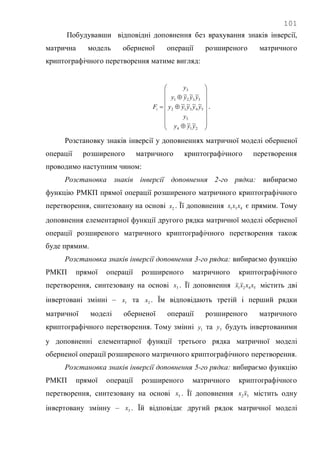 101
Побудувавши відповідні доповнення без врахування знаків інверсії,
матрична модель оберненої операції розширеного матричного
криптографічного перетворення матиме вигляд:




















214
5
54312
5321
3
~~
~~~~
~~~
yyy
y
yyyyy
yyyy
y
Fi .
Розстановку знаків інверсії у доповненнях матричної моделі оберненої
операції розширеного матричного криптографічного перетворення
проводимо наступним чином:
Розстановка знаків інверсії доповнення 2-го рядка: вибираємо
функцію РМКП прямої операції розширеного матричного криптографічного
перетворення, синтезовану на основі 2x . Її доповнення 431 xxx є прямим. Тому
доповнення елементарної функції другого рядка матричної моделі оберненої
операції розширеного матричного криптографічного перетворення також
буде прямим.
Розстановка знаків інверсії доповнення 3-го рядка: вибираємо функцію
РМКП прямої операції розширеного матричного криптографічного
перетворення, синтезовану на основі 3x . Її доповнення 5421 xxxx містить дві
інвертовані змінні – 1x та 2x . Їм відповідають третій і перший рядки
матричної моделі оберненої операції розширеного матричного
криптографічного перетворення. Тому змінні 1y та 3y будуть інвертованими
у доповненні елементарної функції третього рядка матричної моделі
оберненої операції розширеного матричного криптографічного перетворення.
Розстановка знаків інверсії доповнення 5-го рядка: вибираємо функцію
РМКП прямої операції розширеного матричного криптографічного
перетворення, синтезовану на основі 5x . Її доповнення 32 xx містить одну
інвертовану змінну – 3x . Їй відповідає другий рядок матричної моделі
 