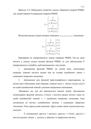 103
Приклад 3.9. Побудувати матричну модель оберненої операції РМКП,
для заданої прямої 6-операндної операції РМКП:

























4321
5436
3
5324
312
5
xxxx
xxxx
x
xxxx
xxx
x
Fd .
Позначимо рядки заданої матриці змінними 654321 ,,,,, yyyyyy відповідно:
6
5
4
3
2
1
4321
5436
3
5324
312
5
y
y
y
y
y
y
xxxx
xxxx
x
xxxx
xxx
x
Fd






























 .
Перевіримо на невиродженість задану операцію РМКП. Так як, вона
містить у своєму складі неповні функції РМКП, то для забезпечення її
невиродженості, потрібно, щоб виконувались такі умови:
1. Доповнення функцій РМКП, на основі яких синтезована
операція, повинні містити менше ніж по чотири однойменні змінні з
однаковим інверсним значенням.
2. Доповнення всіх функцій криптографічного перетворення, на
основі яких побудована дана операція, повинні мати у своєму складі хоча б
по одній однойменній змінній з різними інверсними значеннями.
Покажемо, що для неї виконуються вказані умови. Доповнення
елементарних функцій третього, п‘ятого і шостого рядків містять лише по
одній однойменній змінній 3x з однаковим інверсним значенням. Інші
доповнення не містять однойменних змінних з однаковим інверсним
значенням. Тому перша умова виконана. Друга умова також задовольняється,
оскільки:
- У доповненнях другого і третього, другого і п‘ятого, другого і
шостого рядків, змінна 3x входить у прямому та інверсному вигляді;
 