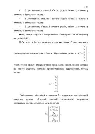 104
- У доповненнях третього і п‘ятого рядків змінна 5x входить у
прямому та інверсному вигляді;
- У доповненнях третього і шостого рядків, змінна 2x входить у
прямому та інверсному вигляді;
- У доповненнях п‘ятого і шостого рядків, змінна 4x входить у
прямому та інверсному вигляді.
Отже, задана операція є невиродженою. Побудуємо для неї обернену
операцію РМКП.
Побудуємо лінійну матрицю аргументів, яка описує обернену операцію
криптографічного перетворення. Вона є оберненою матрицею до





















1
6
3
4
2
5
x
x
x
x
x
x
F lin
d і
утворюється в процесі транспонування даної. Таким чином, лінійна матриця,
що описує обернену операцію криптографічного перетворення, матиме
вигляд:





















5
1
3
4
2
6
y
y
y
y
y
y
F lin
i .
Побудувавши відповідні доповнення без врахування знаків інверсії,
матрична модель оберненої операції розширеного матричного
криптографічного перетворення матиме вигляд:

























4315
1
4213
4
642
4326
~~~
~~~
~~
~~~
yyyy
y
yyyy
y
yyy
yyyy
Fi .
 