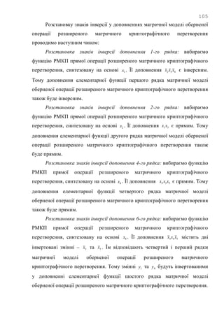 105
Розстановку знаків інверсії у доповненнях матричної моделі оберненої
операції розширеного матричного криптографічного перетворення
проводимо наступним чином:
Розстановка знаків інверсії доповнення 1-го рядка: вибираємо
функцію РМКП прямої операції розширеного матричного криптографічного
перетворення, синтезовану на основі 1x . Її доповнення 432 xxx є інверсним.
Тому доповнення елементарної функції першого рядка матричної моделі
оберненої операції розширеного матричного криптографічного перетворення
також буде інверсним.
Розстановка знаків інверсії доповнення 2-го рядка: вибираємо
функцію РМКП прямої операції розширеного матричного криптографічного
перетворення, синтезовану на основі 2x . Її доповнення 31xx є прямим. Тому
доповнення елементарної функції другого рядка матричної моделі оберненої
операції розширеного матричного криптографічного перетворення також
буде прямим.
Розстановка знаків інверсії доповнення 4-го рядка: вибираємо функцію
РМКП прямої операції розширеного матричного криптографічного
перетворення, синтезовану на основі 4x . Її доповнення 532 xxx є прямим. Тому
доповнення елементарної функції четвертого рядка матричної моделі
оберненої операції розширеного матричного криптографічного перетворення
також буде прямим.
Розстановка знаків інверсії доповнення 6-го рядка: вибираємо функцію
РМКП прямої операції розширеного матричного криптографічного
перетворення, синтезовану на основі 6x . Її доповнення 543 xxx містить дві
інвертовані змінні – 3x та 5x . Їм відповідають четвертий і перший рядки
матричної моделі оберненої операції розширеного матричного
криптографічного перетворення. Тому змінні 1y та 4y будуть інвертованими
у доповненні елементарної функції шостого рядка матричної моделі
оберненої операції розширеного матричного криптографічного перетворення.
 