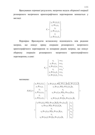 106
Врахувавши отримані результати, матрична модель оберненої операції
розширеного матричного криптографічного перетворення запишеться у
вигляді:

























4315
1
4213
4
642
4326
yyyy
y
yyyy
y
yyy
yyyy
Fi .
Перевірка: Враховуючи встановлену відповідність між рядками
матриці, що описує пряму операцію розширеного матричного
криптографічного перетворення та номерами рядків матриці, що описує
обернену операцію розширеного матричного криптографічного
перетворення, а саме:
6
5
4
3
2
1
4321
5436
3
5324
312
5
y
y
y
y
y
y
xxxx
xxxx
x
xxxx
xxx
x
Fd






























 ,
матимемо:
   
 
 
 



















































5532435436
5
533125324
3
34321312
532433124321
4315
1
4213
4
642
4326
)(
xxxxxxxxxx
x
xxxxxxxxx
x
xxxxxxxx
xxxxxxxxxxxx
yyyy
y
yyyy
y
yyy
yyyy
FF di
   
 
 
  













































6
5
4
3
2
1
5532435436
5
533125324
3
34321312
532433124321
x
x
x
x
x
x
xxxxxxxxxx
x
xxxxxxxxx
x
xxxxxxxx
xxxxxxxxxxxx
.
 