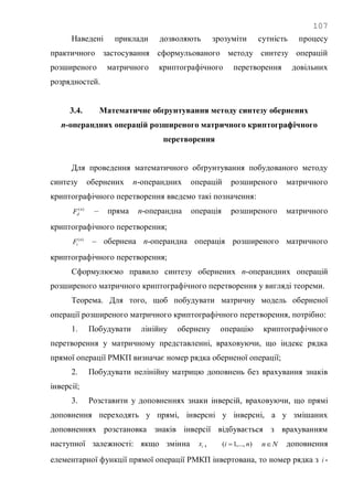 107
Наведені приклади дозволяють зрозуміти сутність процесу
практичного застосування сформульованого методу синтезу операцій
розширеного матричного криптографічного перетворення довільних
розрядностей.
3.4. Математичне обґрунтування методу синтезу обернених
n-операндних операцій розширеного матричного криптографічного
перетворення
Для проведення математичного обґрунтування побудованого методу
синтезу обернених n-операндних операцій розширеного матричного
криптографічного перетворення введемо такі позначення:
)(n
dF – пряма n-операндна операція розширеного матричного
криптографічного перетворення;
)(n
iF – обернена n-операндна операція розширеного матричного
криптографічного перетворення;
Сформулюємо правило синтезу обернених n-операндних операцій
розширеного матричного криптографічного перетворення у вигляді теореми.
Теорема. Для того, щоб побудувати матричну модель оберненої
операції розширеного матричного криптографічного перетворення, потрібно:
1. Побудувати лінійну обернену операцію криптографічного
перетворення у матричному представленні, враховуючи, що індекс рядка
прямої операції РМКП визначає номер рядка оберненої операції;
2. Побудувати нелінійну матрицю доповнень без врахування знаків
інверсії;
3. Розставити у доповненнях знаки інверсій, враховуючи, що прямі
доповнення переходять у прямі, інверсні у інверсні, а у змішаних
доповненнях розстановка знаків інверсії відбувається з врахуванням
наступної залежності: якщо змінна ix , ),...,1( ni  Nn доповнення
елементарної функції прямої операції РМКП інвертована, то номер рядка з i -
 