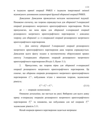108
м індексом прямої операції РМКП є індексом інвертованої змінної
відповідного доповнення елементарної функції оберненої операції РМКП.
Доведення: Доведення проводиться методом математичної індукції.
Покажемо спочатку, що теорема справджується для оберненої 3-операндної
операції розширеного матричного криптографічного перетворення. Потім
припускаємо, що вона вірна для оберненої n-операндної операції
розширеного матричного криптографічного перетворення і доводимо
теорему для оберненої )1( n -операндної операції розширеного матричного
криптографічного перетворення.
1. Для синтезу оберненої 3-операндної операції розширеного
матричного криптографічного перетворення дана теорема справджується.
Доведення цього факту подано в математичному обґрунтуванні правил
синтезу 3-операндних обернених операцій розширеного матричного
криптографічного перетворення (Розділ 3, Пункт 3.1).
2. Припустимо, що теорема вірна для оберненої n-операндної
операції розширеного матричного криптографічного перетворення. Це
означає, що обернена операція розширеного матричного криптографічного
перетворення )(n
iF , побудована згідно з вимогами теореми, задовольняє
рівність:
)()()( n
r
n
d
n
i FFF  , (3.11)
де  – операція «композиція».
Опишемо детальніше, що мається на увазі. Виберемо для цього деяку
пряму n-операндну операцію розширеного матричного криптографічного
перетворення )(n
dF та покажемо, що побудована для неї операція )(n
iF
задовольняє рівність 3.11.
Нехай операція прямого перетворення задається матрицею:
 