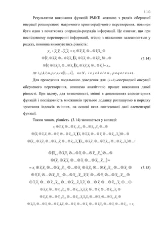 110
Результатом виконання функцій РМКП кожного з рядків оберненої
операції розширеного матричного криптографічного перетворення, повинен
бути один з початкових операндів-розрядів інформації. Це означає, що при
послідовному перетворенні інформації, згідно з вказаними залежностями у
рядках, повинна виконуватись рівність:
 mlkjitsrqp xxxxxyyyyy ~~...~~~~...~~
    ...~~...~~~~~...~~~
mljikmlkij xxxxxxxxxx
   ilkjimmkjil xxxxxxxxxxx  ~...~~~~~...~~~~ ,
(3.14)
де  ntsrpmlkji ,...,1,,,,,,,,  , Nn , mlkji  , tsrqp  .
Для проведення подальшого доведення для )1( n -операндної операції
оберненого перетворення, опишемо аналітично процес виконання даної
рівності. При цьому, для визначеності, змінні в доповненнях елементарних
функцій і послідовність множників третього доданку розташуємо в порядку
зростання індексів змінних, на основі яких синтезовані дані елементарні
функції.
Таким чином, рівність (3.14) запишеться у вигляді:
  ...~~...~~...~~
11121 nniii xxxxxxx
     ...~~...~...~~~~~...~...~~~
13121321 nninni xxxxxxxxxxxx
     ...~~...~~...~~~~~...~~...~~~
1221112211 nniiinniii xxxxxxxxxxxxxx
    ...~~...~...~~~
2211 nnin xxxxxx
   1221
~~...~...~~~
nnin xxxxxx
  niiniii xxxxxxxxxxx ~...~~...~~~...~~...~~
11211121
  1221121121
~~...~...~~~~...~~...~~
nninnii xxxxxxxxxxx
  ...~~...~...~~~~...~~...~~
22121121 nninnii xxxxxxxxxxx
  nninnii xxxxxxxxxxx ~~...~...~~~~...~~...~~
13111131
  nninnii xxxxxxxxxxx ~~...~...~~~~...~~...~~
13211132
ininini xxxxxxxxxxxxx  1213132
~...~...~~...~...~...~~~...~...~~
(3.15)
 