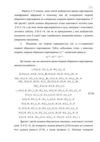 111
Рівність 3.15 показує, яким чином відбувається процес перетворення
зашифрованої інформації в початкову при дії n-операндної операції
оберненого перетворення на n-операндну операцію прямого перетворення. У
ній другий і третій доданки обнуляються згідно властивості логічної суми
0 XX , а всі інші також перетворюються в нуль, виходячи з властивості
логічного добутку 0 XX , так як за припущенням у них відбувається
входження хоча б однієї пари однойменних множників-змінних з різними
інверсними значеннями.
3. Покажемо, що теорема справджується для )1( n -операндної
операції оберненого перетворення. Тобто, побудована згідно з вимогами
теореми, операція оберненого перетворення )1( n
dF задовольняє рівність:
)1()1()1( 
 n
r
n
k
n
d FFF  .
Це означає, що для довільного рядка операції оберненого перетворення
виконується рівність:
  111121
~~~...~~...~~
nnniii xxxxxxxx
     ...~~...~...~~~~~...~...~~~
13121321 nninni xxxxxxxxxxxx
     ...~~...~~...~~~~~...~~...~~~
1221112211 nniiinniii xxxxxxxxxxxxxx
 1211
~~...~...~~~
  nnin xxxxxx    1121
~~...~...~~~
nnin xxxxxx
   nnin xxxxxx ~~...~...~~~
1211
  111121111121
~~~...~~...~~~~~...~~...~~
nnniinnniii xxxxxxxxxxxxxxx
  nninnii xxxxxxxxxxx ~~...~...~~~~...~~...~~
12111121
  1121111121
~~...~...~~~~...~~...~~
nninnii xxxxxxxxxxx
  ...~~...~...~~~~...~~...~~
12111121 nninnii xxxxxxxxxxx
  1131111131
~~~...~...~~~~~...~~...~~... nnninnnii xxxxxxxxxxxxx
  ...~~~...~...~~~~~...~~...~~
1132111132 nnninnnii xxxxxxxxxxxxx
ininnni xxxxxxxxxxxxx  
~...~...~~...~~...~~~...~...~~
21131132
(3.16)
Другий і третій доданки обнуляються, виходячи з властивості логічної
суми 0 XX . До четвертого доданка рівності (3.16) входять усі елементи
4-го доданка рівності (3.15), а також множник n
x~ . Оскільки четвертий
 