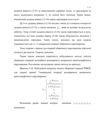 112
доданок рівності (3.15) за припущенням дорівнює нулю, то приєднання до
нього додаткового множника n
x~ не змінює його значення. Таким чином,
відповідний доданок рівності (3.16) також перетворюється в нуль.
До 5-го доданку рівності (3.16) входять також усі елементи четвертого
доданка рівності (3.15), а також множник 1
~
n
x , який не впливає на результат
добутку. Тому п‘ятий доданок рівності (3.16) також перетворюється в нуль.
Аналогічно, всі інші доданки виразу (3.16) також обнуляються, виходячи з
вищенаведених міркувань. Таким чином, показано, що дана теорема
справджується для )1( n -операндної операції оберненого перетворення.
Тому теорема є вірною для операції оберненого перетворення довільної
кількості аргументів. Теорему доведено.
Таким чином доведено коректність побудованого методу синтезу
обернених операцій нелінійного розширеного матричного криптографічного
перетворення. Розглянемо застосування даного методу на прикладі.
Приклад 3.10. Побудувати матричну модель оберненої операції РМКП,
для заданої прямої 7-операндної операції розширеного матричного
криптографічного перетворення:




























5314
43216
1
7
765432
7643215
4213
xxxx
xxxxx
x
x
xxxxxx
xxxxxxx
xxxx
Fd .
Позначимо рядки заданої матриці змінними 7654321 ,,,,,, yyyyyyy
відповідно:
 