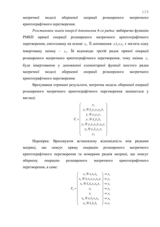115
матричної моделі оберненої операції розширеного матричного
криптографічного перетворення.
Розстановка знаків інверсії доповнення 6-го рядка: вибираємо функцію
РМКП прямої операції розширеного матричного криптографічного
перетворення, синтезовану на основі 6x . Її доповнення 4321 xxxx є містить одну
інвертовану змінну – 2x . Їй відповідає третій рядок прямої операції
розширеного матричного криптографічного перетворення, тому змінна 3y
буде інвертованою у доповненні елементарної функції шостого рядка
матричної моделі оберненої операції розширеного матричного
криптографічного перетворення.
Врахувавши отримані результати, матрична модель оберненої операції
розширеного матричного криптографічного перетворення запишеться у
вигляді:




























4
75316
7654312
5217
7531
764213
5
y
yyyyy
yyyyyyy
yyyy
yyyy
yyyyyy
y
Fi
Перевірка: Враховуючи встановлену відповідність між рядками
матриці, що описує пряму операцію розширеного матричного
криптографічного перетворення та номерами рядків матриці, що описує
обернену операцію розширеного матричного криптографічного
перетворення, а саме:
7
6
5
4
3
2
1
5314
43216
1
7
765432
7643215
4213
y
y
y
y
y
y
y
xxxx
xxxxx
x
x
xxxxxx
xxxxxxx
xxxx
Fd



































 