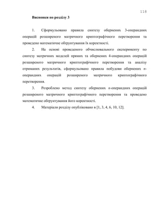 118
Висновки по розділу 3
1. Сформульовано правила синтезу обернених 3-операндних
операцій розширеного матричного криптографічного перетворення та
проведено математичне обґрунтування їх коректності.
2. На основі проведеного обчислювального експерименту по
синтезу матричних моделей прямих та обернених 4-операндних операцій
розширеного матричного криптографічного перетворення та аналізу
отриманих результатів, сформульовано правила побудови обернених n-
операндних операцій розширеного матричного криптографічного
перетворення.
3. Розроблено метод синтезу обернених n-операндних операцій
розширеного матричного криптографічного перетворення та проведено
математичне обґрунтування його коректності.
4. Матеріали розділу опубліковано в [1, 3, 4, 6, 10, 12].
 