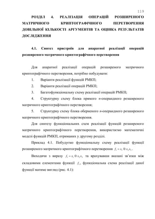 119
РОЗДІЛ 4. РЕАЛІЗАЦІЯ ОПЕРАЦІЙ РОЗШИРЕНОГО
МАТРИЧНОГО КРИПТОГРАФІЧНОГО ПЕРЕТВОРЕННЯ
ДОВІЛЬНОЇ КІЛЬКОСТІ АРГУМЕНТІВ ТА ОЦІНКА РЕЗУЛЬТАТІВ
ДОСЛІДЖЕННЯ
4.1. Синтез пристроїв для апаратної реалізації операцій
розширеного матричного криптографічного перетворення
Для апаратної реалізації операцій розширеного матричного
криптографічного перетворення, потрібно побудувати:
1. Варіанти реалізації функцій РМКП;
2. Варіанти реалізації операцій РМКП;
3. Багатофункціональну схему реалізації операцій РМКП;
4. Структурну схему блока прямого n-операндного розширеного
матричного криптографічного перетворення;
5. Структурну схему блока оберненого n-операндного розширеного
матричного криптографічного перетворення.
Для синтезу функціональних схем реалізації функцій розширеного
матричного криптографічного перетворення, використаємо математичні
моделі функцій РМКП, отриманих у другому розділі.
Приклад 4.1. Побудуємо функціональну схему реалізації функції
розширеного матричного криптографічного перетворення 3211 xxxf  .
Виходячи з виразу 3211 xxxf  та врахувавши вказані зв‘язки між
складовими елементами функції 1f , функціональна схема реалізації даної
функції матиме вигляд (рис. 4.1):
 