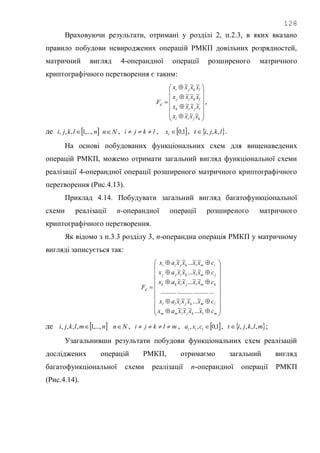 128
Враховуючи результати, отримані у розділі 2, п.2.3, в яких вказано
правило побудови невироджених операцій РМКП довільних розрядностей,
матричний вигляд 4-операндної операції розширеного матричного
криптографічного перетворення є таким:



















kjil
ljik
lkij
lkji
d
xxxx
xxxx
xxxx
xxxx
F
~~~
~~~
~~~
~~~
,
де  nlkji ,...,1,,,  Nn , lkji  ,  1,0tx ,  lkjit ,,, .
На основі побудованих функціональних схем для вищенаведених
операцій РМКП, можемо отримати загальний вигляд функціональної схеми
реалізації 4-операндної операції розширеного матричного криптографічного
перетворення (Рис.4.13).
Приклад 4.14. Побудувати загальний вигляд багатофункціональної
схеми реалізації n-операндної операції розширеного матричного
криптографічного перетворення.
Як відомо з п.3.3 розділу 3, n-операндна операція РМКП у матричному
вигляді записується так:


























mlkjimm
lmkjill
kmljikk
jmlkijj
imlkjii
d
cxxxxax
cxxxxax
cxxxxax
cxxxxax
cxxxxax
F
~...~~~
~...~~~
.................................
~~...~~
~~...~~
~~...~~
де  nmlkji ,...,1,,,,  Nn , mlkji  ,  1,0,, ttt cxa ,  mlkjit ,,,, ;
Узагальнивши результати побудови функціональних схем реалізацій
досліджених операцій РМКП, отримаємо загальний вигляд
багатофункціональної схеми реалізації n-операндної операції РМКП
(Рис.4.14).
 