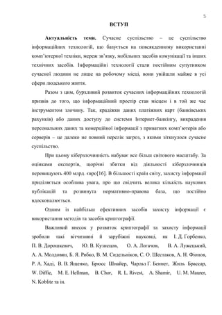 5
ВСТУП
Актуальність теми. Сучасне суспільство – це суспільство
інформаційних технологій, що базується на повсякденному використанні
комп‘ютерної техніки, мереж зв‘язку, мобільних засобів комунікації та інших
технічних засобів. Інформаційні технології стали постійним супутником
сучасної людини не лише на робочому місці, вони увійшли майже в усі
сфери людського життя.
Разом з цим, бурхливий розвиток сучасних інформаційних технологій
призвів до того, що інформаційний простір став місцем і в той же час
інструментом злочину. Так, крадіжки даних платіжних карт (банківських
рахунків) або даних доступу до системи Інтернет-банкінгу, викрадення
персональних даних та комерційної інформації з приватних комп‘ютерів або
серверів – це далеко не повний перелік загроз, з якими зіткнулося сучасне
суспільство.
При цьому кіберзлочинність набуває все більш світового масштабу. За
оцінками експертів, щорічні збитки від діяльності кіберзлочинців
перевищують 400 млрд. євро[16]. В більшості країн світу, захисту інформації
приділяється особлива увага, про що свідчить велика кількість наукових
публікацій та розвинута нормативно-правова база, що постійно
вдосконалюється.
Одним із найбільш ефективних засобів захисту інформації є
використання методів та засобів криптографії.
Важливий внесок у розвиток криптографії та захисту інформації
зробили такі вітчизняні й зарубіжні науковці, як І. Д. Горбенко,
П. В. Дорошкевич, Ю. В. Кузнецов, О. А. Логачов, В. А. Лужецький,
А. А. Молдовян, Б. Я. Рябко, В. М. Сидельніков, С. О. Шестаков, А. Н. Фіонов,
Р. А. Хаді, В. В. Ященко, Брюсс Шнайер, Чарльз Г. Беннет, Жиль Брассар,
W. Diffie, M. E. Hellman, B. Chor, R. L. Rivest, A. Shamir, U. M. Maurer,
N. Koblitz та ін.
 