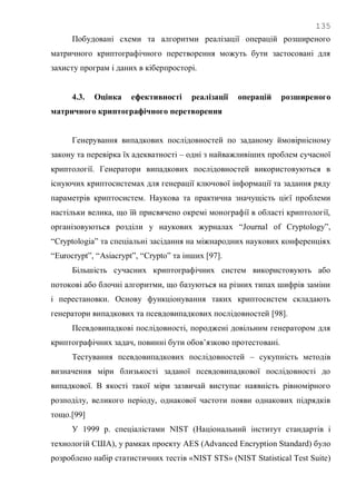 135
Побудовані схеми та алгоритми реалізації операцій розширеного
матричного криптографічного перетворення можуть бути застосовані для
захисту програм і даних в кіберпросторі.
4.3. Оцінка ефективності реалізації операцій розширеного
матричного криптографічного перетворення
Генерування випадкових послідовностей по заданому ймовірнісному
закону та перевірка їх адекватності – одні з найважливіших проблем сучасної
криптології. Генератори випадкових послідовностей використовуються в
існуючих криптосистемах для генерації ключової інформації та задання ряду
параметрів криптосистем. Наукова та практична значущість цієї проблеми
настільки велика, що їй присвячено окремі монографії в області криптології,
організовуються розділи у наукових журналах ―Journal of Cryptology‖,
―Cryptologia‖ та спеціальні засідання на міжнародних наукових конференціях
―Eurocrypt‖, ―Asiacrypt‖, ―Crypto‖ та інших [97].
Більшість сучасних криптографічних систем використовують або
потокові або блочні алгоритми, що базуються на різних типах шифрів заміни
і перестановки. Основу функціонування таких криптосистем складають
генератори випадкових та псевдовипадкових послідовностей [98].
Псевдовипадкові послідовності, породжені довільним генератором для
криптографічних задач, повинні бути обов‘язково протестовані.
Тестування псевдовипадкових послідовностей – сукупність методів
визначення міри близькості заданої псевдовипадкової послідовності до
випадкової. В якості такої міри зазвичай виступає наявність рівномірного
розподілу, великого періоду, однакової частоти появи однакових підрядків
тощо.[99]
У 1999 р. спеціалістами NIST (Національний інститут стандартів і
технологій США), у рамках проекту AES (Advanced Encryption Standard) було
розроблено набір статистичних тестів «NIST STS» (NIST Statistical Test Suite)
 