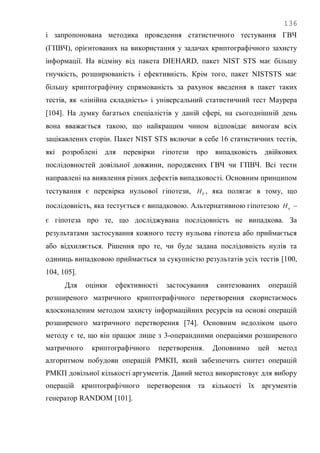 136
і запропонована методика проведення статистичного тестування ГВЧ
(ГПВЧ), орієнтованих на використання у задачах криптографічного захисту
інформації. На відміну від пакета DIEHARD, пакет NIST STS має більшу
гнучкість, розширюваність і ефективність. Крім того, пакет NISTSTS має
більшу криптографічну спрямованість за рахунок введення в пакет таких
тестів, як «лінійна складність» і універсальний статистичний тест Маурера
[104]. На думку багатьох спеціалістів у даній сфері, на сьогоднішній день
вона вважається такою, що найкращим чином відповідає вимогам всіх
зацікавлених сторін. Пакет NIST STS включає в себе 16 статистичних тестів,
які розроблені для перевірки гіпотези про випадковість двійкових
послідовностей довільної довжини, породжених ГВЧ чи ГПВЧ. Всі тести
направлені на виявлення різних дефектів випадковості. Основним принципом
тестування є перевірка нульової гіпотези, 0H , яка полягає в тому, що
послідовність, яка тестується є випадковою. Альтернативною гіпотезою aH –
є гіпотеза про те, що досліджувана послідовність не випадкова. За
результатами застосування кожного тесту нульова гіпотеза або приймається
або відхиляється. Рішення про те, чи буде задана послідовність нулів та
одиниць випадковою приймається за сукупністю результатів усіх тестів [100,
104, 105].
Для оцінки ефективності застосування синтезованих операцій
розширеного матричного криптографічного перетворення скористаємось
вдосконаленим методом захисту інформаційних ресурсів на основі операцій
розширеного матричного перетворення [74]. Основним недоліком цього
методу є те, що він працює лише з 3-операндними операціями розширеного
матричного криптографічного перетворення. Доповнимо цей метод
алгоритмом побудови операцій РМКП, який забезпечить синтез операцій
РМКП довільної кількості аргументів. Даний метод використовує для вибору
операцій криптографічного перетворення та кількості їх аргументів
генератор RANDOM [101].
 