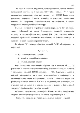 140
Як видно зі зведених результатів, досліджувані послідовності пройшли
комплексний контроль за методикою NIST STS, оскільки 100 % тестів
перевищують нижню межу довірчого інтервалу rmin = 0,96015. Таким чином,
результати тестування показали відповідність результатів шифрування
вимогам до генераторів псевдовипадкових послідовностей і систем
шифрування для побудови блочних шифрів.
Оцінимо ефективність розробленого методу порівнюючи його з методом
захисту інформації на основі 3-операндних операцій розширеного
матричного криптографічного перетворення [74]. Для проведення оцінки,
виберемо варіативність алгоритму, яка залежить від кількості операцій і є
однією з основних складових криптостійкості.
Як відомо [78], загальна кількість операцій РМКП обчислюється за
формулою:
ipbn KKKK  ,
де bK - кількість базових операцій;
pK - кількість операцій перестановки;
iK - кількість операцій інверсії.
Кількість базових 3-операндних операцій РМКП дорівнює 48 [78]. За
результатами обчислювального експерименту було встановлено, що кількість
4-операндних операцій РМКП дорівнює – 1761. Порахувати кількість
операцій розширеного матричного криптографічного перетворення є
складнообчислювальною математичною задачею. Загальний вираз для
розрахунку кількості операцій РМКП на сьогоднішній день не знайдено, але
очевидно, що ця кількість є досить великою і зростає в факторіальній
залежності від кількості аргументів в операції.
Визначимо загальну кількість операцій РМКП. Кількість n-операндних
операцій перестановки дорівнює !n , а кількість операцій інверсії n
2 .
Розрахуємо на основі доступних даних загальні кількості операцій:
 