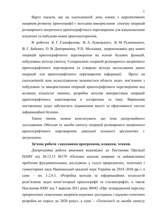 6
Варто сказати, що на сьогоднішній день одним з перспективних
напрямів розвитку криптографії є методика використання спектру операцій
розширеного матричного криптографічного перетворення для вдосконалення
існуючих та побудови нових криптоалгоритмів.
В роботах К. Г. Самофалова, В. А. Лужецького, В. М. Рудницького,
В. Г. Бабенко, О. В. Дмитришина, Р.П. Мельника, запропоновано ряд нових
операцій криптографічного перетворення на основі булевих функцій,
побудовано методи синтезу 3-операндних операцій розширеного матричного
криптографічного перетворення та створено методи застосування даних
операцій для криптографічного перетворення інформації. Проте на
сьогоднішній день недослідженою залишається область задач, пов‘язаних з
побудовою та використанням операцій криптографічного перетворення над
великою кількістю змінних, розробка методів використання операцій
криптографічного перетворення в алгоритмах та інші. Вирішення
поставлених задач забезпечить підвищення якості та ефективності систем
інформаційної безпеки.
Таким чином, можна констатувати, що тема дисертаційного
дослідження «Методи та засоби синтезу операцій розширеного матричного
криптографічного перетворення довільної кількості аргументів» є
актуальною.
Зв'язок роботи з науковими програмами, планами, темами.
Дисертаційна робота виконана відповідно до Постанови Президії
НАНУ від 20.12.13 №179 «Основні наукові напрями та найважливіші
проблеми фундаментальних досліджень у галузі природничих, технічних і
гуманітарних наук Національної академії наук України на 2014–2018 рр.», а
саме – пп. 1.2.8.1. «Розробка методів та інформаційних технологій
розв‘язання задач комп‘ютерної криптографії та стеганографії», а також
Постанови КМУ від 7 вересня 2011 року №942 «Про затвердження переліку
пріоритетних тематичних напрямів наукових досліджень і науково-технічних
розробок на період до 2020 року», а саме – «Технології та засоби захисту
 