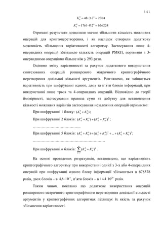141
23042!348 33
nK
6762242!41761 44
nK
Отримані результати дозволили значно збільшити кількість можливих
операцій для криптоперетворення, і як наслідок створили додаткову
можливість збільшення варіативності алгоритму. Застосування лише 4-
операндних операцій збільшило кількість операцій РМКП, порівняно з 3-
операндними операціями більше ніж у 293 рази.
Оцінимо зміну варіативності за рахунок додаткового використання
синтезованих операцій розширеного матричного криптографічного
перетворення довільної кількості аргументів. Розглянемо, як змінюється
варіативність при шифруванні одного, двох та п‘яти блоків інформації, при
використанні лише трьох та 4-операндних операцій. Відповідно до теорії
ймовірності, застосувавши правила суми та добутку для встановлення
кількості можливих варіантів застосування незалежних операцій отримаємо:
При шифруванні 1 блоку: )( 43
nn KK  ;
При шифруванні 2 блоків: 24343
)()( nnnn KKKK  ;
………………………………..
При шифруванні 5 блоків: 54324343
)(...)()( nnnnnn KKKKKK  ;
…………………………………………………
При шифруванні n блоків: 

n
k
k
nn KK
1
43
)( .
На основі проведених розрахунків, встановлено, що варіативність
криптографічного алгоритму при використанні однієї з 3-х або 4-операндних
операцій при шифруванні одного блоку інформації збільшиться в 678528
разів, двох блоків – в 11
106,4  , п‘яти блоків – в 28
104,14  разів.
Таким чином, показано що додаткове використання операцій
розширеного матричного криптографічного перетворення довільної кількості
аргументів у криптографічних алгоритмах підвищує їх якість за рахунок
збільшення варіативності.
 