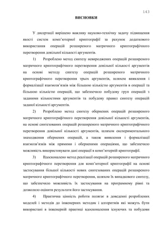 143
ВИСНОВКИ
У дисертації вирішено важливу науково-технічну задачу підвищення
якості систем комп‘ютерної криптографії за рахунок додаткового
використання операцій розширеного матричного криптографічного
перетворення довільної кількості аргументів.
1) Розроблено метод синтезу невироджених операцій розширеного
матричного криптографічного перетворення довільної кількості аргументів
на основі методу синтезу операцій розширеного матричного
криптографічного перетворення трьох аргументів, шляхом виявлення і
формалізації взаємозв‘язків між більшою кількістю аргументів в операції та
більшою кількістю операцій, що забезпечило побудову груп операцій з
заданими кількостями аргументів та побудову правил синтезу операцій
заданої кількості аргументів.
2) Розроблено метод синтезу обернених операцій розширеного
матричного криптографічного перетворення довільної кількості аргументів,
на основі синтезованих операцій розширеного матричного криптографічного
перетворення довільної кількості аргументів, шляхом експериментального
знаходження обернених операцій, а також виявлення і формалізації
взаємозв‘язків між прямими і оберненими операціями, що забезпечило
можливість використовувати дані операції в комп‘ютерній криптографії.
3) Вдосконалено метод реалізації операцій розширеного матричного
криптографічного перетворення для комп‘ютерної криптографії на основі
застосування більшої кількості нових синтезованих операцій розширеного
матричного криптографічного перетворення, шляхом їх випадкового синтезу,
що забезпечило можливість їх застосування на програмному рівні та
дозволило оцінити результати його застосування.
4) Практична цінність роботи полягає в доведенні розроблених
моделей і методів до інженерних методик і алгоритмів які можуть бути
використані в інженерній практиці вдосконалення існуючих та побудови
 