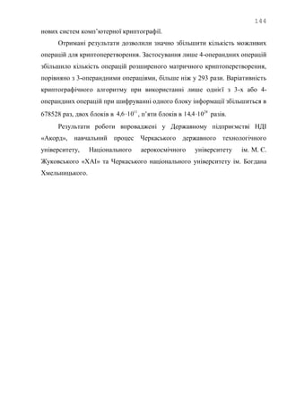 144
нових систем комп‘ютерної криптографії.
Отримані результати дозволили значно збільшити кількість можливих
операцій для криптоперетворення. Застосування лише 4-операндних операцій
збільшило кількість операцій розширеного матричного криптоперетворення,
порівняно з 3-операндними операціями, більше ніж у 293 рази. Варіативність
криптографічного алгоритму при використанні лише однієї з 3-х або 4-
операндних операцій при шифруванні одного блоку інформації збільшиться в
678528 раз, двох блоків в 11
106,4  , п‘яти блоків в 28
104,14  разів.
Результати роботи впроваджені у Державному підприємстві НДІ
«Акорд», навчальний процес Черкаського державного технологічного
університету, Національного аерокосмічного університету ім. М. Є.
Жуковського «ХАІ» та Черкаського національного університету ім. Богдана
Хмельницького.
 