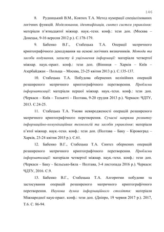 146
8. Рудницький В.М., Ковтюх Т.А. Метод нумерації спеціалізованих
логічних функцій. Моделювання, ідентифікація, синтез систем управління:
матеріали п‘ятнадцятої міжнар. наук.-техн. конф.: тези доп. (Москва –
Донецьк, 9-16 вересня 2012 р.). С.178-179.
9. Бабенко В.Г., Стабецька Т.А. Операції матричного
криптографічного декодування на основі логічних визначників. Методи та
засоби кодування, захисту й ущільнення інформації: матеріали четвертої
міжнар. наук.-практ. конф.: тези доп. (Вінниця – Харків – Київ –
Азербайджан – Польща – Москва, 23-25 квітня 2013 р.). С.135-137.
10. Стабецька Т.А. Побудова обернених нелінійних операцій
розширеного матричного криптографічного перетворення. Проблеми
інформатизації: матеріали першої міжнар. наук.-техн. конф.: тези доп.
(Черкаси – Київ – Тольятті – Полтава, 9-20 грудня 2013 р.). Черкаси: ЧДТУ,
2013. С.24-25.
11. Стабецька Т.А. Умови невиродженості операцій розширеного
матричного криптографічного перетворення. Сучасні напрями розвитку
інформаційно-комунікаційних технологій та засобів управління: матеріали
п‘ятої міжнар. наук.-техн. конф.: тези доп. (Полтава – Баку – Кіровоград –
Харків, 23-24 квітня 2015 р.). С.61.
12. Бабенко В.Г., Стабецька Т.А. Синтез обернених операцій
розширеного матричного криптографічного перетворення. Проблеми
інформатизації: матеріали четвертої міжнар. наук.-техн. конф.: тези доп.
(Черкаси – Баку – Бельсько-Бяла – Полтава, 3-4 листопада 2016 р.). Черкаси:
ЧДТУ, 2016. С.9.
13. Бабенко В.Г., Стабецька Т.А. Алгоритми побудови та
застосування операцій розширеного матричного криптографічного
перетворення. Наукова думка інформаційного століття: матеріали
Міжнародної наук-практ. конф.: тези доп. (Дніпро, 19 червня 2017 р.). 2017,
Т.6. С. 86-94.
 