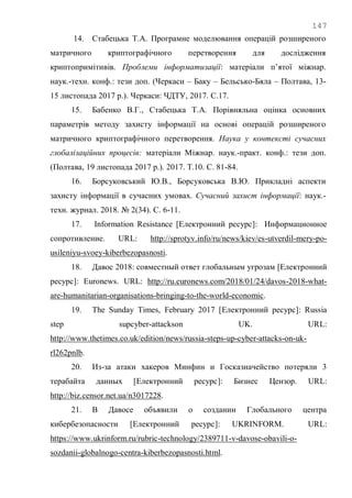 147
14. Стабецька Т.А. Програмне моделювання операцій розширеного
матричного криптографічного перетворення для дослідження
криптопримітивів. Проблеми інформатизації: матеріали п‘ятої міжнар.
наук.-техн. конф.: тези доп. (Черкаси – Баку – Бельсько-Бяла – Полтава, 13-
15 листопада 2017 р.). Черкаси: ЧДТУ, 2017. С.17.
15. Бабенко В.Г., Стабецька Т.А. Порівняльна оцінка основних
параметрів методу захисту інформації на основі операцій розширеного
матричного криптографічного перетворення. Наука у контексті сучасних
глобалізаційних процесів: матеріали Міжнар. наук.-практ. конф.: тези доп.
(Полтава, 19 листопада 2017 р.). 2017. Т.10. С. 81-84.
16. Борсуковський Ю.В., Борсуковська В.Ю. Прикладні аспекти
захисту інформації в сучасних умовах. Сучасний захист інформації: наук.-
техн. журнал. 2018. № 2(34). С. 6-11.
17. Information Resistance [Електронний ресурс]: Информационное
сопротивление. URL: http://sprotyv.info/ru/news/kiev/es-utverdil-mery-po-
usileniyu-svoey-kiberbezopasnosti.
18. Давос 2018: совместный ответ глобальным угрозам [Електронний
ресурс]: Euronews. URL: http://ru.euronews.com/2018/01/24/davos-2018-what-
are-humanitarian-organisations-bringing-to-the-world-economic.
19. The Sunday Times, February 2017 [Електронний ресурс]: Russia
step supcyber-attackson UK. URL:
http://www.thetimes.co.uk/edition/news/russia-steps-up-cyber-attacks-on-uk-
rl262pnlb.
20. Из-за атаки хакеров Минфин и Госказначейство потеряли 3
терабайта данных [Електронний ресурс]: Бизнес Цензор. URL:
http://biz.censor.net.ua/n3017228.
21. В Давосе объявили о создании Глобального центра
кибербезопасности [Електронний ресурс]: UKRINFORM. URL:
https://www.ukrinform.ru/rubric-technology/2389711-v-davose-obavili-o-
sozdanii-globalnogo-centra-kiberbezopasnosti.html.
 