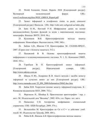 148
22. World Economic Forum. Reports 2018 [Електронний ресурс]:
Всемирный экономический форум. URL:
www3.weforum.org/docs/WEF_GRR18_Report.pdf.
23. Захист інформації в телефонних лініях та радіо діапазоні
[Електронний ресурс]: Вікіпедія. URL: http://wiki.univ.uzhgorod.ua/index.php.
24. Бевз О. М., Квєтний Р. Н. Шифрування даних на основі
високонелінійних булевих функцій та кодів з максимальною відстанню:
монографія. Вінниця: ВНТУ, 2010. 96 с.
25. Кузьминов В.И. Криптографические методы защиты
информации. Новосибирск: Высшая школа, 1998. 340 с.
26. Бабаш А.В., Шангин Г.П. Криптография. М.: СОЛОН-ПРЕСС,
2007. (Серия книг «Аспекты защиты»). 512 с.
27. Поповский В. В. Основы криптографической защиты
информации в телекоммуникационных системах. Ч. 1. Х.: Компания СМИТ,
2010. 352 с.
28. Горобцов В. О. Криптографічний захист інформації.
[Електронний ресурс]: Юридический словарь. URL:
http://www.zakony.com.ua.
29. Швець О. Ю., Лазаренко В. В. Аналіз методів і засобів захисту
інформації та сучасних вимог до них [Електронний ресурс]. URL:
http://www.rusnauka.com/ 25_DN_2008/Informatica/28842.doc.htm
30. Бабак В.П. Теоретичні основи захисту інформації:підручник. К.:
Книжкове видавництво НАУ, 2008. 752 с.
31. Фергюсон Н., Шнайер Б. Практическая криптография / пер. с
англ. М.: Издательский дом "Вильямс", 2005. 424 с.:ил. Парал. тит. англ.
32. Панасенко С.П. Алгоритмы шифрования: специальный
справочник. СПб.: БХВ-Петербург, 2009. 576 с.
33. Вельшенбах М. Криптография на Си и С++ в действии: учеб.
пособ. М.: Издательство Триумф, 2004. 464 с.
34. Рябко Б.Я., Фионов А.Н. Криптографические методы защиты
 