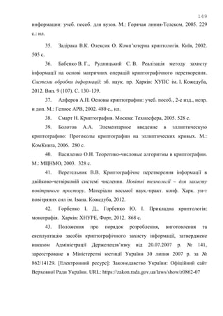 149
информации: учеб. пособ. для вузов. М.: Горячая линия-Телеком, 2005. 229
с.: ил.
35. Задірака В.К. Олексик О. Комп‘ютерна криптологія. Київ, 2002.
505 с.
36. Бабенко В. Г., Рудницький С. В. Реалізація методу захисту
інформації на основі матричних операцій криптографічного перетворення.
Системи обробки інформації: зб. наук. пр. Харків: ХУПС ім. І. Кожедуба,
2012. Вип. 9 (107). С. 130–139.
37. Алферов А.П. Основы криптографии: учеб. пособ., 2-е изд., испр.
и доп. М.: Гелиос АРВ, 2002. 480 с., ил.
38. Смарт Н. Криптография. Москва: Техносфера, 2005. 528 с.
39. Болотов А.А. Элементарное введение в эллиптическую
криптографию: Протоколы криптографии на эллиптических кривых. М.:
КомКнига, 2006. 280 с.
40. Василенко О.Н. Теоретико-числовые алгоритмы в криптографии.
М.: МЦНМО, 2003. 328 с.
41. Веретельник В.В. Криптографічне перетворення інформації в
двійково-четвірковій системі числення. Новітні технології – для захисту
повітряного простору. Матеріали восьмої наук.-практ. конф. Харк. ун-т
повітряних сил ім. Івана. Кожедуба, 2012.
42. Горбенко І. Д., Горбенко Ю. І. Прикладна криптологія:
монографія. Харків: ХНУРЕ, Форт, 2012. 868 с.
43. Положення про порядок розроблення, виготовлення та
експлуатацію засобів криптографічного захисту інформації, затверджене
наказом Адміністрації Держспецзв‘язку від 20.07.2007 р. № 141,
зареєстроване в Міністерстві юстиції України 30 липня 2007 р. за №
862/14129. [Електронний ресурс]: Законодавство України: Офіційний сайт
Верховної Ради України. URL: https://zakon.rada.gov.ua/laws/show/z0862-07
 