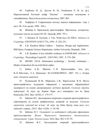 150
44. Горбенко И. Д., Долгов В. И., Олейников Р. В. [и др.].
Перспективный блочный шифр ―Калина‖ – основные положения и
спецификация. Прикладная радиоэлектроника, 2007. №2.
45. Хоффман Л. Современные методы защиты информации / пер. с
англ. М.: Сов. радио, 1980. 264 с.
46. Шнайер Б. Прикладная криптография. Протоколы, алгоритмы,
исходные тексты на языке СИ. М.: Триумф, 2002. 797 с.
47. J. Daemen, R. Govaerts, J. Van. Weak keys for IDEA. Advances in
Cryptology. CRYPTO'93 (LNCS 773), 1994. P. 224–231.
48. L.R. Knudsen Block Ciphers – Analysis, Design and Applications.
PhD thesis. Computer Science Department, Aarhus University, Denmark. 1994.
49. L.R. Knudsen A key-schedule weakness in SAFER-K64. Advances in
Cryptology. Proceedings Crypto'95. LNCS 963, 1995. P. 274–286.
50. ISO/IEC 10116. Information technology – Security techniques –
Modes of operation for an n-bit block cipher.
51. Бабаш А. В., Шангин Г. П. Криптография /под ред.
В. П. Шестюка, Э. А. Применко. М.:СОЛОН-ПРЕСС, 2007. 512 с. (Серия
книг «Аспекты защиты»).
52. Рудницький В. М., Миронець І. В., Веретельник В. В. Метод
криптографічного кодування інформації з введенням інформаційної
надмірності на основі двохрозрядних логічних функцій. Системи обробки
інформації: зб. наук. пр. Харків: Харк. ун-т повітряних сил ім. Івана
Кожедуба, 2012. Вип. 4(102). С. 175-177.
53. Бабенко В.Г. Дослідження матричних операцій криптографічного
перетворення на основі арифметичних операцій за модулем. Системи
управління, навігації та зв’язку: зб. наук. пр. Київ: Центр. наук.-досл. ін-т
навігації і управл., 2012. Вип. 4 (24). С. 85–88.
54. Бабенко В. Г. Складності та особливості побудови ефективних
криптоалгоритмів. Вісник Черкаського державного технологічного
університету. Серія: Технічні науки. 2014. Вип. №3. С.87–91.
55. Бабенко В. Г. Застосування операцій криптографічного
 