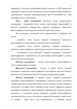 7
інформації». Результати дисертаційної роботи включені в НДР Черкаського
державного технологічного університету «Синтез операцій криптографічного
перетворення з заданими характеристиками» (ДР № 0116U008714), у якій
автор брав участь як виконавець.
Мета і задачі дослідження. Основною метою дисертаційного
дослідження є підвищення якості систем комп‘ютерної криптографії за
рахунок додаткового використання операцій розширеного матричного
криптографічного перетворення довільної кількості аргументів.
Для досягнення поставленої мети сформульовано і вирішено такі
задачі:
 розробити метод синтезу операцій розширеного матричного
криптографічного перетворення довільної кількості аргументів;
 розробити метод синтезу обернених операцій розширеного
матричного криптографічного перетворення довільної кількості аргументів;
 вдосконалити метод реалізації операцій розширеного матричного
криптографічного перетворення для комп‘ютерної криптографії та оцінити
результати його застосування.
Об'єктом дослідження є процес комп‘ютерного криптографічного
захисту інформаційних ресурсів.
Предметом дослідження є методи та засоби синтезу операцій
розширеного матричного криптографічного перетворення довільної кількості
аргументів для підвищення якості систем комп‘ютерної криптографії.
Методи дослідження. У процесі синтезу операцій розширеного
матричного криптографічного перетворення довільної кількості аргументів
використовується математичний апарат систем числення, методів дискретної
математики та алгебри логіки. Розробка методу синтезу обернених операцій
розширеного матричного криптографічного перетворення довільної кількості
аргументів та алгоритмів синтезу матричних операцій криптографічного
перетворення базується на положеннях дискретної математики, теорії логіки,
та алгебри і теорії чисел. Для вдосконалення та реалізації методу
 