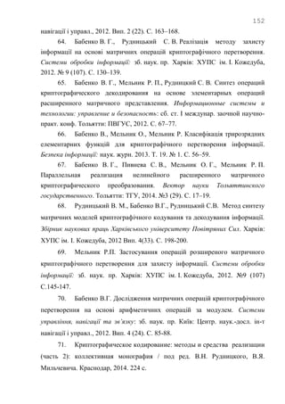 152
навігації і управл., 2012. Вип. 2 (22). С. 163–168.
64. Бабенко В. Г., Рудницький С. В. Реалізація методу захисту
інформації на основі матричних операцій криптографічного перетворення.
Системи обробки інформації: зб. наук. пр. Харків: ХУПС ім. І. Кожедуба,
2012. № 9 (107). С. 130–139.
65. Бабенко В. Г., Мельник Р. П., Рудницкий С. В. Синтез операций
криптографического декодирования на основе элементарных операций
расширенного матричного представления. Информационные системы и
технологии: управление и безопасность: сб. ст. І междунар. заочной научно-
практ. конф. Тольятти: ПВГУС, 2012. С. 67–77.
66. Бабенко В., Мельник О., Мельник Р. Класифікація трирозрядних
елементарних функцій для криптографічного перетворення інформації.
Безпека інформації: наук. журн. 2013. Т. 19. № 1. С. 56–59.
67. Бабенко В. Г., Пивнева С. В., Мельник О. Г., Мельник Р. П.
Параллельная реализация нелинейного расширенного матричного
криптографического преобразования. Вектор науки Тольяттинского
государственного. Тольятти: ТГУ, 2014. №3 (29). С. 17–19.
68. Рудницький В. М., Бабенко В.Г., Рудницький С.В. Метод синтезу
матричних моделей криптографічного кодування та декодування інформації.
Збірник наукових праць Харківського університету Повітряних Сил. Харків:
ХУПС ім. І. Кожедуба, 2012 Вип. 4(33). С. 198-200.
69. Мельник Р.П. Застосування операцій розширеного матричного
криптографічного перетворення для захисту інформації. Системи обробки
інформації: зб. наук. пр. Харків: ХУПС ім. І. Кожедуба, 2012. №9 (107)
С.145-147.
70. Бабенко В.Г. Дослідження матричних операцій криптографічного
перетворення на основі арифметичних операцій за модулем. Системи
управління, навігації та зв’язку: зб. наук. пр. Київ: Центр. наук.-досл. ін-т
навігації і управл., 2012. Вип. 4 (24). С. 85-88.
71. Криптографическое кодирование: методы и средства реализации
(часть 2): коллективная монография / под ред. В.Н. Рудницкого, В.Я.
Мильчевича. Краснодар, 2014. 224 с.
 