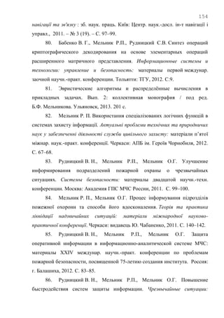 154
навігації та зв'язку : зб. наук. праць. Київ: Центр. наук.-досл. ін-т навігації і
управл., 2011. – № 3 (19). – С. 97–99.
80. Бабенко В. Г., Мельник Р.П., Рудницкий С.В. Синтез операций
криптографического декодирования на основе элементарных операций
расширенного матричного представления. Информационные системы и
технологии: управление и безопасность: материалы первой междунар.
заочной научн.-практ. конференции. Тольятти: ТГУ, 2012. С.9.
81. Эвристические алгоритмы и распределѐнные вычисления в
прикладных задачах. Вып. 2: коллективная монография / под ред.
Б.Ф. Мельникова. Ульяновск, 2013. 201 с.
82. Мельник Р. П. Використання спеціалізованих логічних функцій в
системах захисту інформації. Актуальні проблеми технічних та природничих
наук у забезпеченні діяльності служби цивільного захисту: матеріали п‘ятої
міжнар. наук.-практ. конференції. Черкаси: АПБ ім. Героїв Чорнобиля, 2012.
С. 67–68.
83. Рудницкий В. Н., Мельник Р.П., Мельник О.Г. Улучшение
информирования подразделений пожарной охраны о чрезвычайных
ситуациях. Системы безопасности: материалы двадцатой научн.-техн.
конференции. Москва: Академия ГПС МЧС России, 2011. С. 99–100.
84. Мельник Р. П., Мельник О.Г. Процес інформування підрозділів
пожежної охорони та способи його вдосконалення. Теорія та практика
ліквідації надзвичайних ситуацій: матеріали міжнародної науково-
практичної конференції. Черкаси: видавець Ю. Чабаненко, 2011. С. 140–142.
85. Рудницкий В. Н., Мельник Р.П., Мельник О.Г. Защита
оперативной информации в информационно-аналитической системе МЧС:
материалы XXІV междунар. научн.-практ. конференции по проблемам
пожарной безопасности, посвященной 75-летию создания института. Россия:
г. Балашиха, 2012. С. 83–85.
86. Рудницкий В. Н., Мельник Р.П., Мельник О.Г. Повышение
быстродействия систем защиты информации. Чрезвычайные ситуации:
 